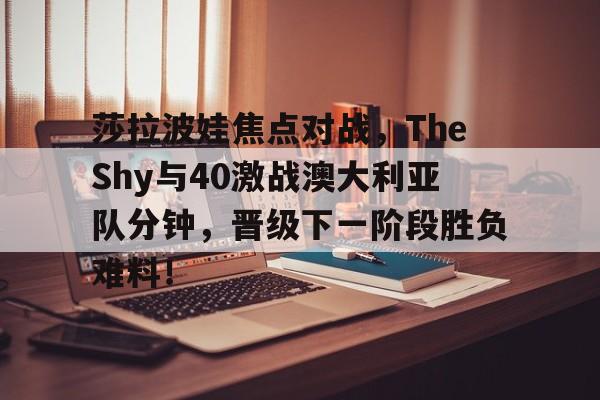 包含莎拉波娃焦点对战，TheShy与40激战澳大利亚队分钟，晋级下一阶段胜负难料！的词条